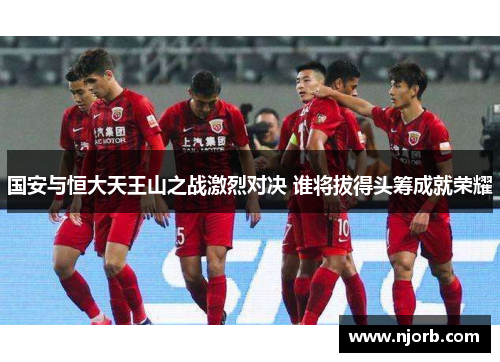 国安与恒大天王山之战激烈对决 谁将拔得头筹成就荣耀